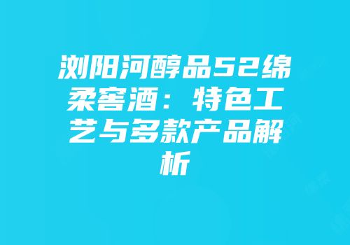 浏阳河醇品52绵柔窖酒：特色工艺与多款产品解析