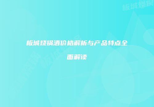 板城烧锅酒价格解析与产品特点全面解读
