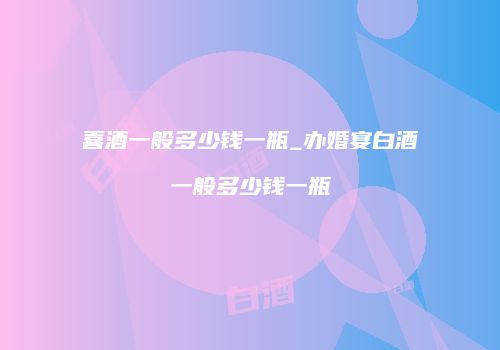 喜酒一般多少钱一瓶_办婚宴白酒一般多少钱一瓶