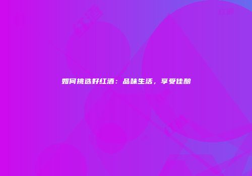 如何挑选好红酒：品味生活，享受佳酿
