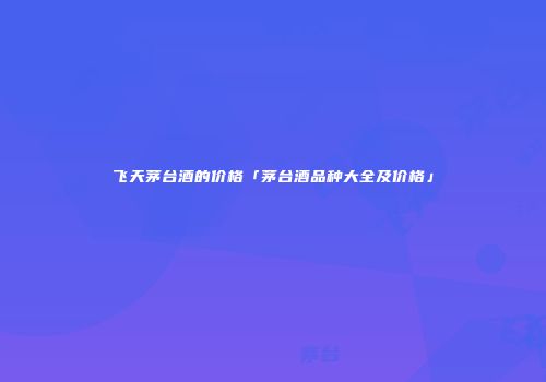 飞天茅台酒的价格「茅台酒品种大全及价格」