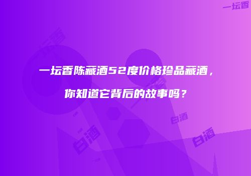 一坛香陈藏酒52度价格珍品藏酒，你知道它背后的故事吗？