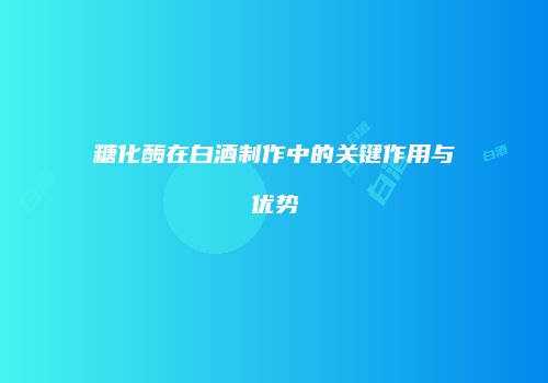 糖化酶在白酒制作中的关键作用与优势