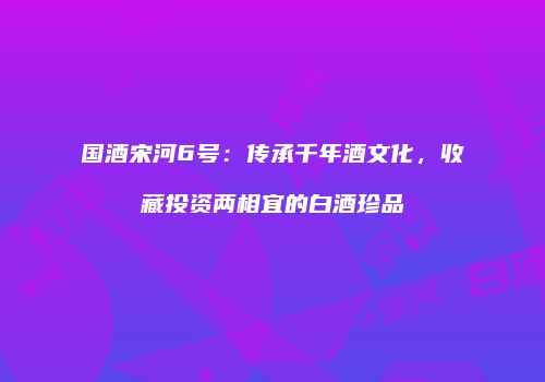 国酒宋河6号：传承千年酒文化，收藏投资两相宜的白酒珍品