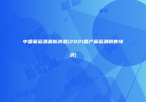 中国葡萄酒最新消息(2021国产葡萄酒销售情况)