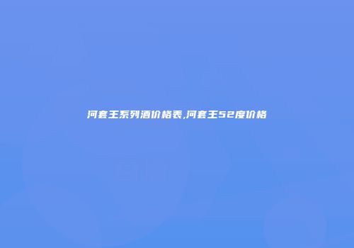 河套王系列酒价格表,河套王52度价格
