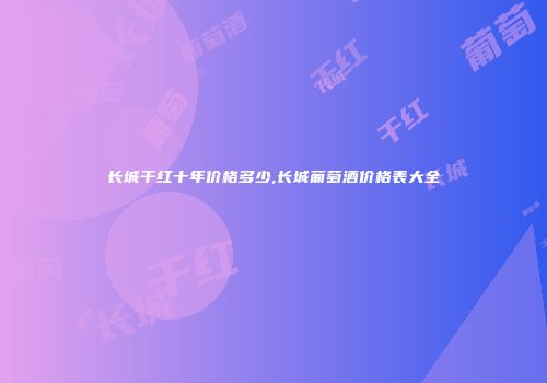 长城干红十年价格多少,长城葡萄酒价格表大全