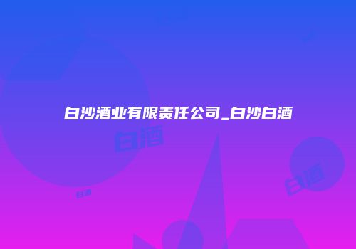 白沙酒业有限责任公司_白沙白酒