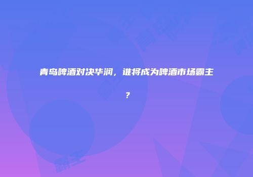 青岛啤酒对决华润，谁将成为啤酒市场霸主？