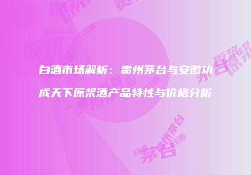 白酒市场解析：贵州茅台与安徽功成天下原浆酒产品特性与价格分析