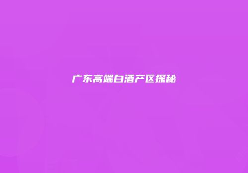 广东高端白酒产区探秘