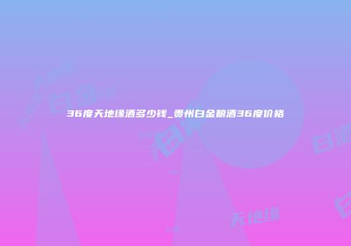 36度天地缘酒多少钱_贵州白金粮酒36度价格