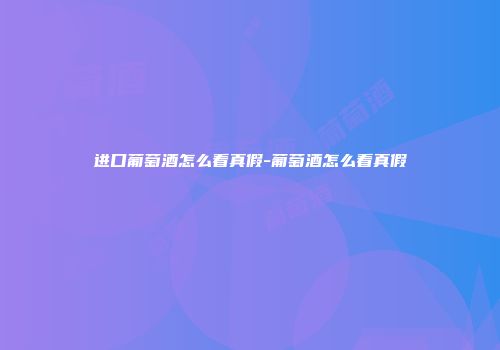 进口葡萄酒怎么看真假-葡萄酒怎么看真假