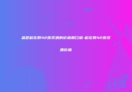 品尝稻花醇42原浆酒的价格和口感-稻花醇42原浆酒价格