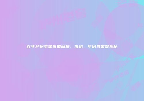 百年泸州老窖价值解析：价格、年份与窖龄揭秘