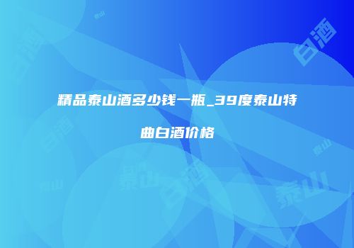 精品泰山酒多少钱一瓶_39度泰山特曲白酒价格
