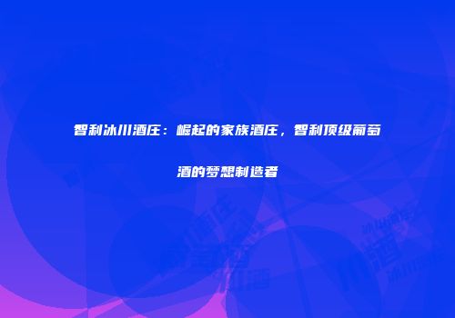 智利冰川酒庄：崛起的家族酒庄，智利顶级葡萄酒的梦想制造者