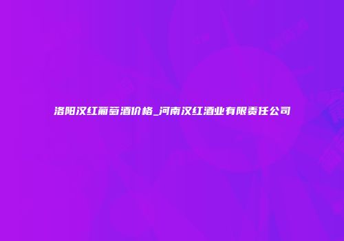 洛阳汉红葡萄酒价格_河南汉红酒业有限责任公司