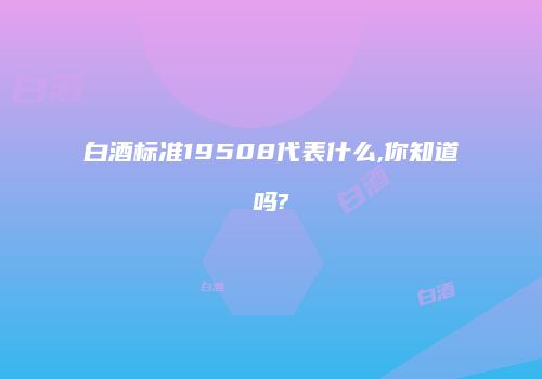 白酒标准19508代表什么,你知道吗?