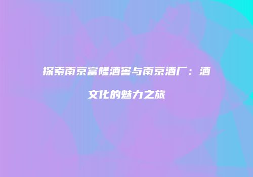 探索南京富隆酒窖与南京酒厂：酒文化的魅力之旅