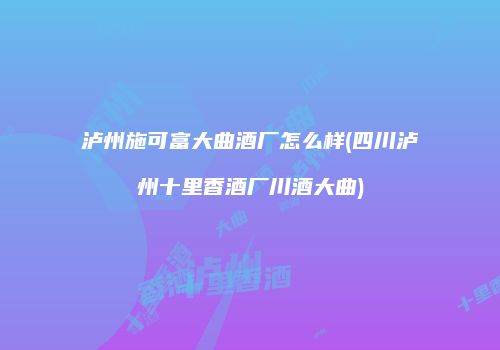 泸州施可富大曲酒厂怎么样(四川泸州十里香酒厂川酒大曲)