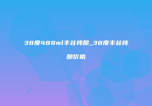 38度488ml丰谷纯酿_38度丰谷纯酿价格