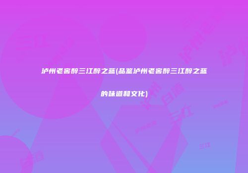 泸州老窖醉三江醉之蓝(品鉴泸州老窖醉三江醉之蓝的味道和文化)