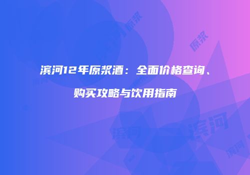 滨河12年原浆酒：全面价格查询、购买攻略与饮用指南