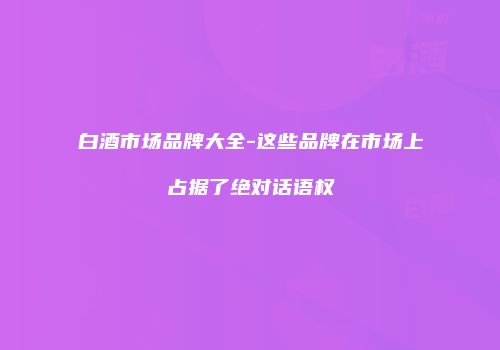 白酒市场品牌大全-这些品牌在市场上占据了绝对话语权