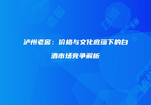 泸州老窖：价格与文化底蕴下的白酒市场竞争解析