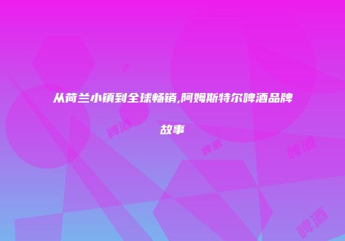 从荷兰小镇到全球畅销,阿姆斯特尔啤酒品牌故事