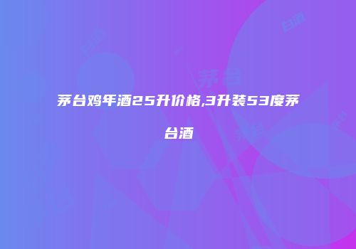 茅台鸡年酒25升价格,3升装53度茅台酒