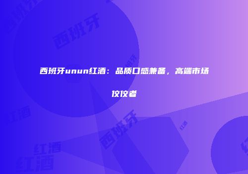西班牙unun红酒：品质口感兼备，高端市场佼佼者