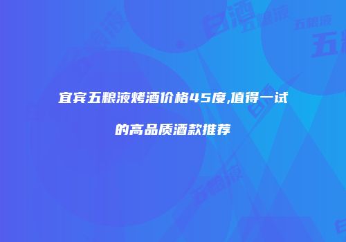 宜宾五粮液烤酒价格45度,值得一试的高品质酒款推荐