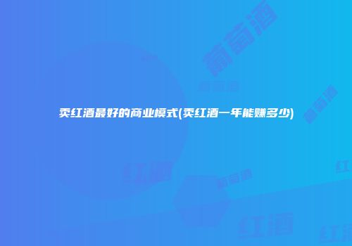 卖红酒最好的商业模式(卖红酒一年能赚多少)