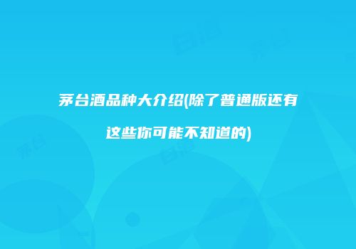 茅台酒品种大介绍(除了普通版还有这些你可能不知道的)