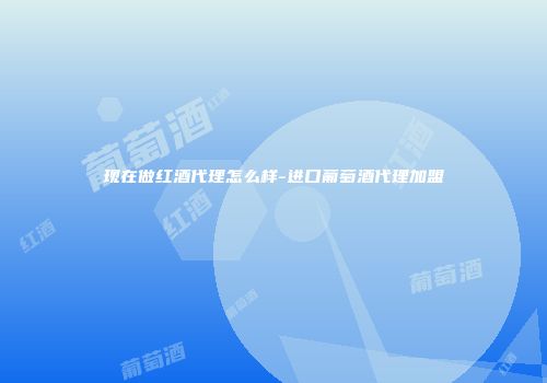 现在做红酒代理怎么样-进口葡萄酒代理加盟