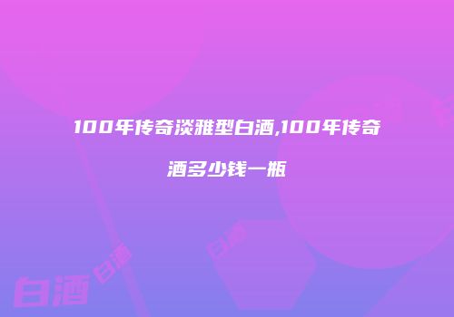 100年传奇淡雅型白酒,100年传奇酒多少钱一瓶