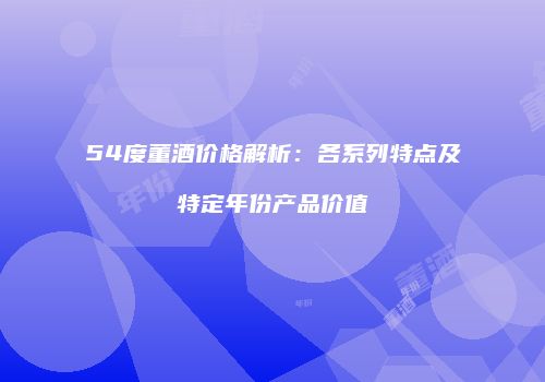 54度董酒价格解析：各系列特点及特定年份产品价值