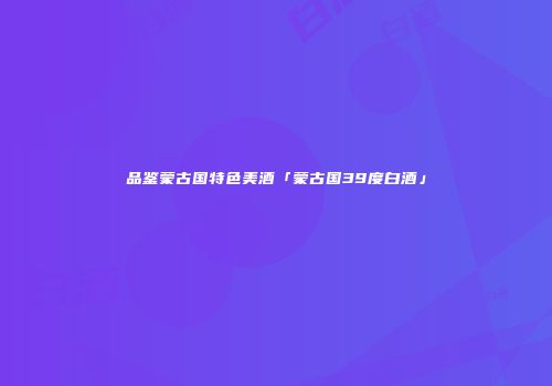 品鉴蒙古国特色美酒「蒙古国39度白酒」