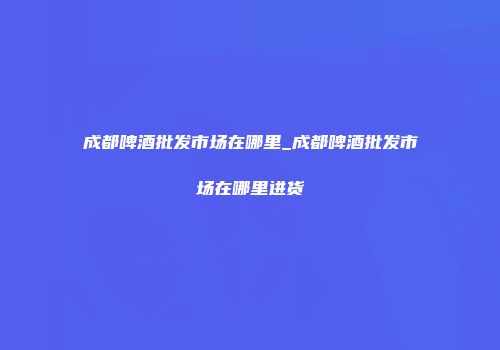 成都啤酒批发市场在哪里_成都啤酒批发市场在哪里进货