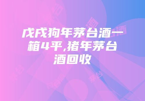 戊戌狗年茅台酒一箱4平,猪年茅台酒回收