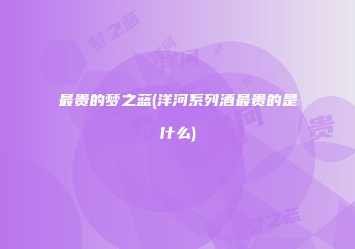 最贵的梦之蓝(洋河系列酒最贵的是什么)