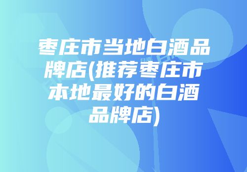 枣庄市当地白酒品牌店(推荐枣庄市本地最好的白酒品牌店)