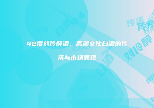 42度刘伶醉酒：高端文化白酒的传承与市场表现