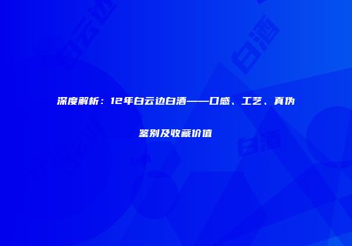 深度解析：12年白云边白酒——口感、工艺、真伪鉴别及收藏价值