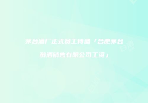 茅台酒厂正式员工待遇「合肥茅台醇酒销售有限公司工资」