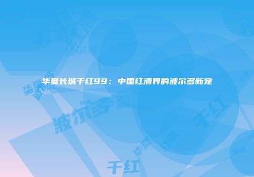 华夏长城干红99：中国红酒界的波尔多新宠