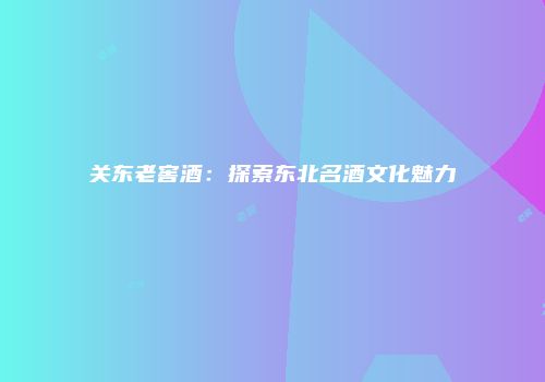 关东老窖酒：探索东北名酒文化魅力