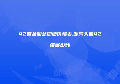 42度金如意郎酒价格表,郎牌头曲42度多少钱
